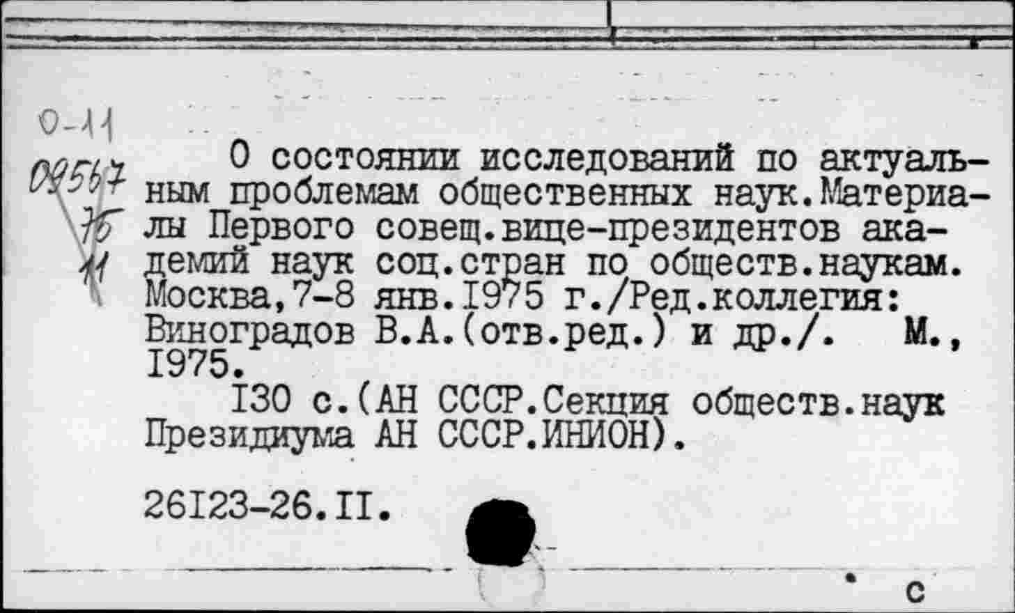 ﻿0 состоянии исследований по актуаль ным проблемам общественных наук.Материа лы Первого совещ.вице-президентов ака-демий наук соц.стран по обществ.наукам.
\ Москва,7-8 янв.1975 г./Ред.коллегия: Виноградов В.А. (отв.ред.) и др./. М., 1975 •
130 с.(АН СССР.Секция обществ.наук Президиума АН СССР.ИНИОН).
26123-26.II.